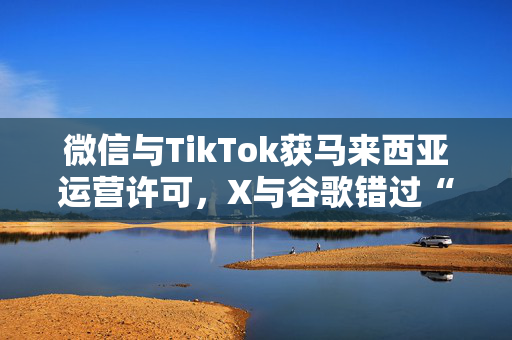 微信与TikTok获马来西亚运营许可，X与谷歌错过“申请截止日”