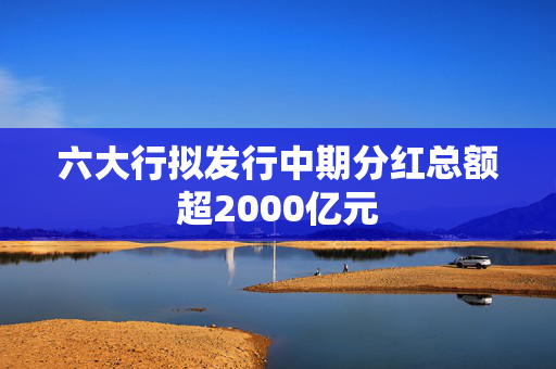 六大行拟发行中期分红总额超2000亿元