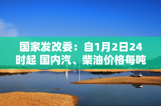 国家发改委：自1月2日24时起 国内汽、柴油价格每吨均上涨70元