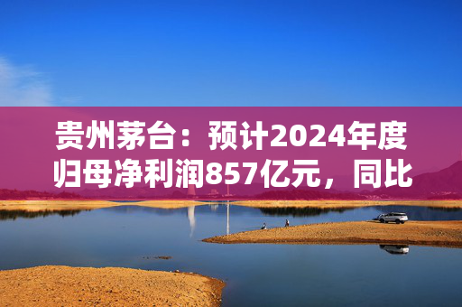 贵州茅台：预计2024年度归母净利润857亿元，同比增长约14.67%