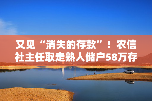 又见“消失的存款”！农信社主任取走熟人储户58万存款“补坏账”