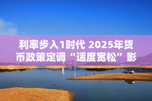 利率步入1时代 2025年货币政策定调“适度宽松”影响几何？