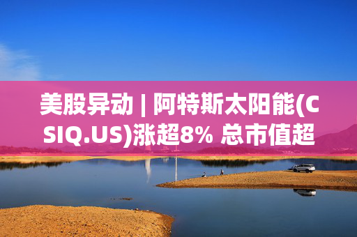 美股异动 | 阿特斯太阳能(CSIQ.US)涨超8% 总市值超7.9亿美元