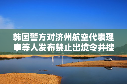 韩国警方对济州航空代表理事等人发布禁止出境令并搜查务安机场