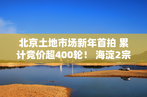 北京土地市场新年首拍 累计竞价超400轮！ 海淀2宗宅地揽金近182亿元！｜一探