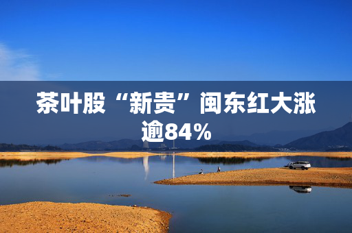 茶叶股“新贵”闽东红大涨逾84%