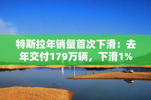 特斯拉年销量首次下滑：去年交付179万辆，下滑1%，美股开盘跌超7%