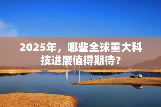 2025年，哪些全球重大科技进展值得期待？