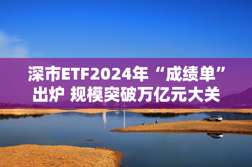 深市ETF2024年“成绩单”出炉 规模突破万亿元大关