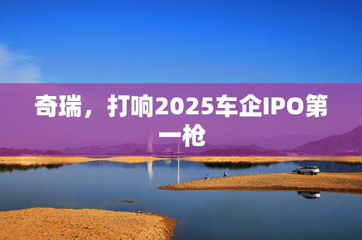 奇瑞，打响2025车企IPO第一枪