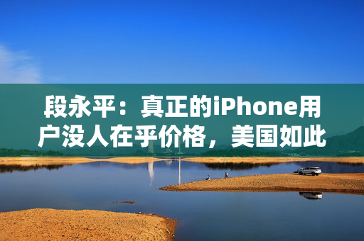 段永平：真正的iPhone用户没人在乎价格，美国如此，中国也一样