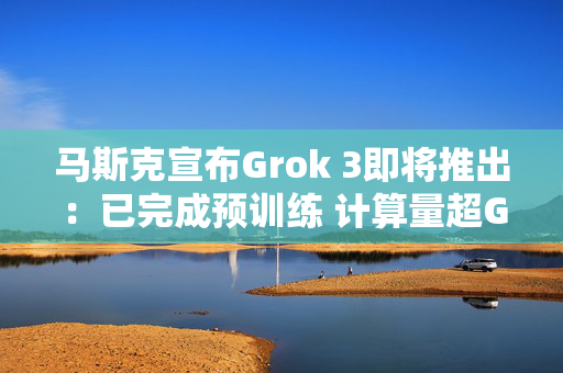 马斯克宣布Grok 3即将推出：已完成预训练 计算量超Grok 2十倍