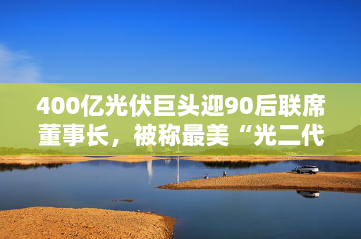 400亿光伏巨头迎90后联席董事长，被称最美“光二代”，上月刚刚敲钟梦碎