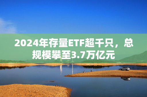 2024年存量ETF超千只，总规模攀至3.7万亿元