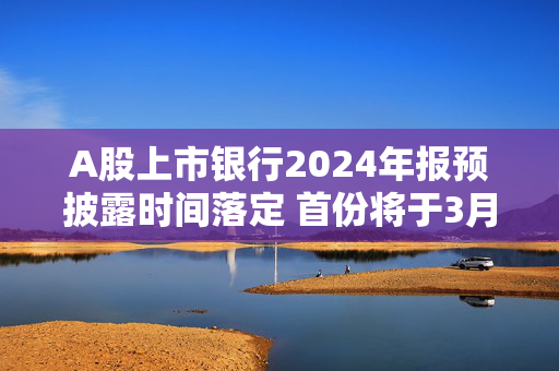 A股上市银行2024年报预披露时间落定 首份将于3月15日揭晓