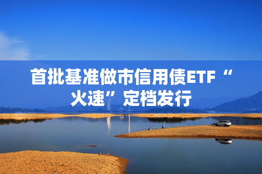 首批基准做市信用债ETF“火速”定档发行