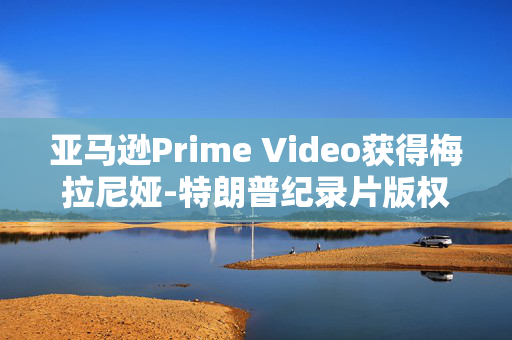 亚马逊Prime Video获得梅拉尼娅-特朗普纪录片版权