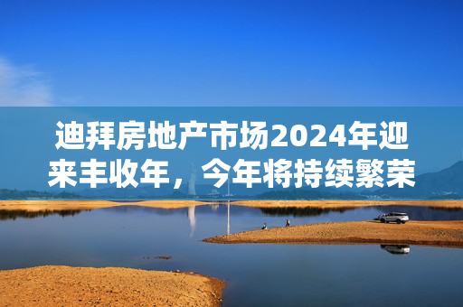 迪拜房地产市场2024年迎来丰收年，今年将持续繁荣