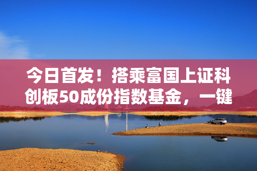 今日首发！搭乘富国上证科创板50成份指数基金，一键布局科创核心资产