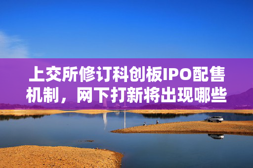 上交所修订科创板IPO配售机制，网下打新将出现哪些新变化？