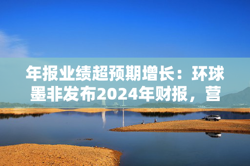 年报业绩超预期增长：环球墨非发布2024年财报，营收增长53.8%