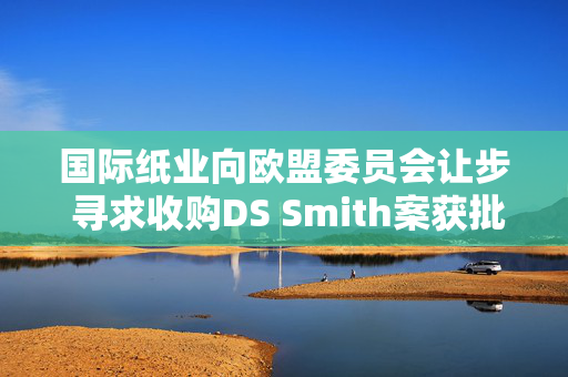 国际纸业向欧盟委员会让步 寻求收购DS Smith案获批