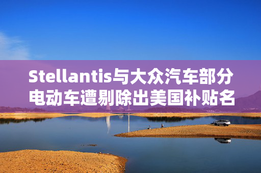 Stellantis与大众汽车部分电动车遭剔除出美国补贴名单