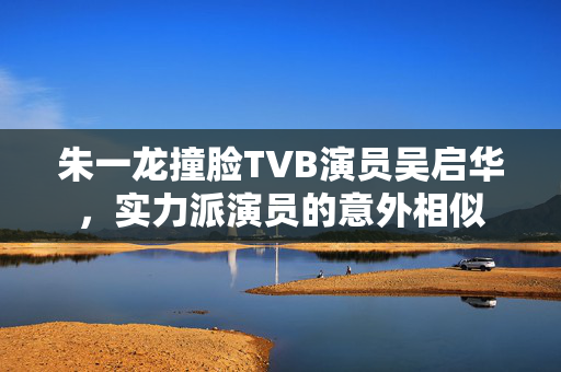 朱一龙撞脸TVB演员吴启华，实力派演员的意外相似