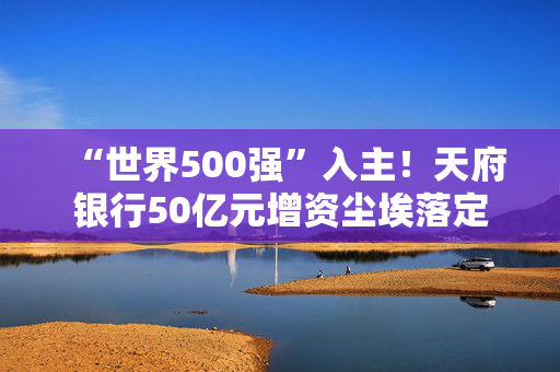 “世界500强”入主！天府银行50亿元增资尘埃落定