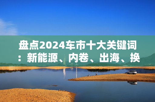 盘点2024车市十大关键词：新能源、内卷、出海、换新、飞行汽车……