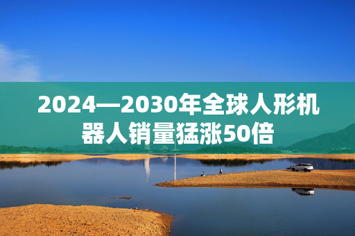 2024—2030年全球人形机器人销量猛涨50倍