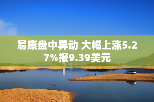 易康盘中异动 大幅上涨5.27%报9.39美元