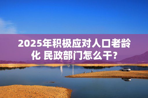 2025年积极应对人口老龄化 民政部门怎么干？