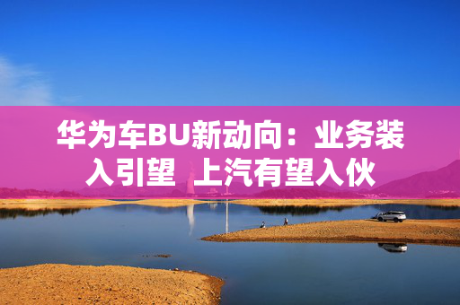 华为车BU新动向：业务装入引望  上汽有望入伙