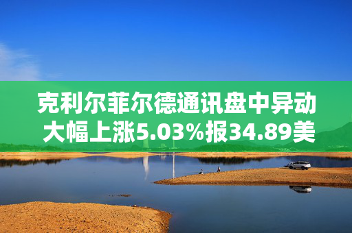 克利尔菲尔德通讯盘中异动 大幅上涨5.03%报34.89美元