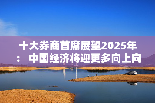 十大券商首席展望2025年： 中国经济将迎更多向上向好的发展机遇