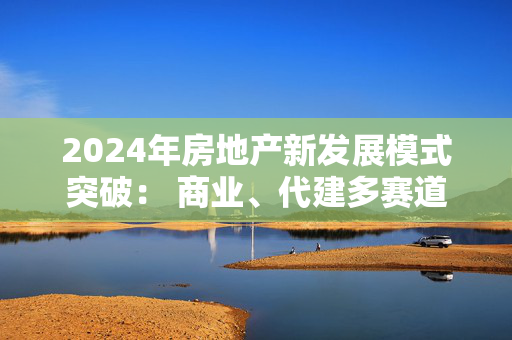 2024年房地产新发展模式突破： 商业、代建多赛道并进，交付是重头戏