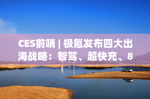 CES前哨 | 极氪发布四大出海战略：智驾、超快充、800V、智能架构布局海外