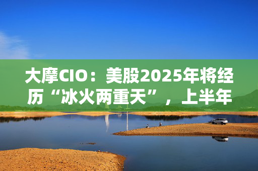 大摩CIO：美股2025年将经历“冰火两重天”，上半年开局艰难！