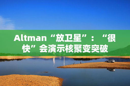 Altman“放卫星”：“很快”会演示核聚变突破