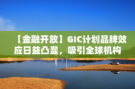 【金融开放】GIC计划品牌效应日益凸显，吸引全球机构投资者近悦远来