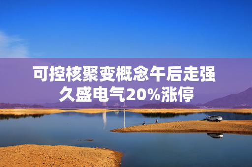 可控核聚变概念午后走强 久盛电气20%涨停