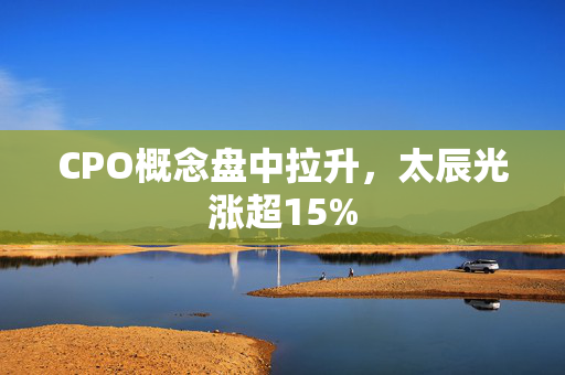 CPO概念盘中拉升，太辰光涨超15%