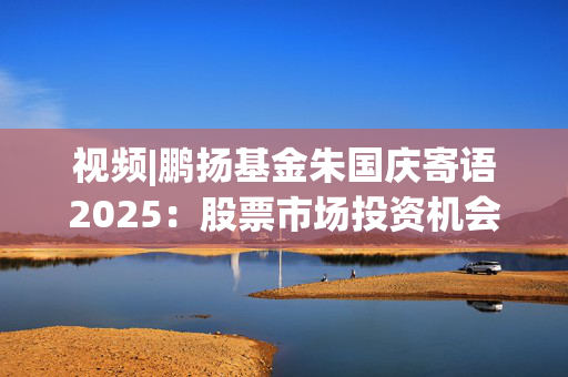 视频|鹏扬基金朱国庆寄语2025：股票市场投资机会非常大 祝投资者投资顺利！