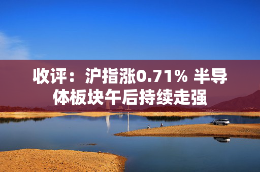 收评：沪指涨0.71% 半导体板块午后持续走强