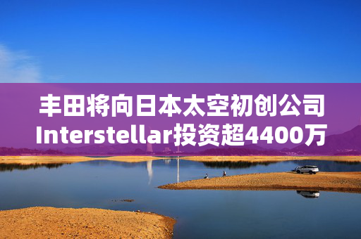 丰田将向日本太空初创公司Interstellar投资超4400万美元