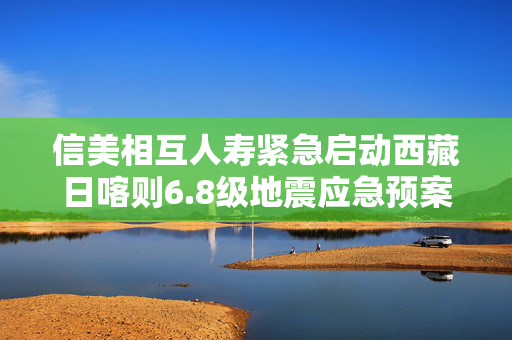 信美相互人寿紧急启动西藏日喀则6.8级地震应急预案