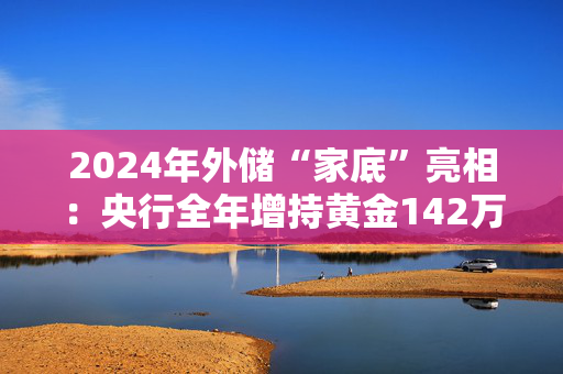 2024年外储“家底”亮相：央行全年增持黄金142万盎司 美元升值如何影响外储资产？