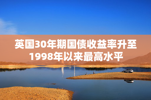 英国30年期国债收益率升至1998年以来最高水平