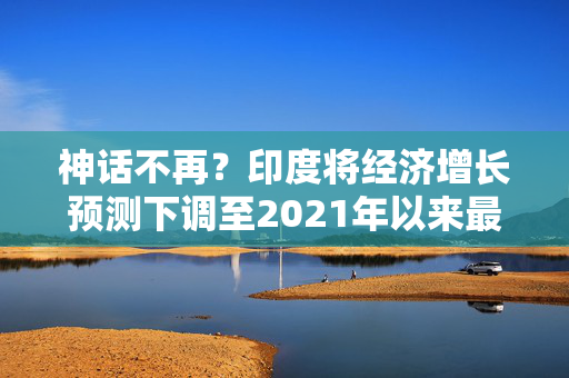 神话不再？印度将经济增长预测下调至2021年以来最低水平